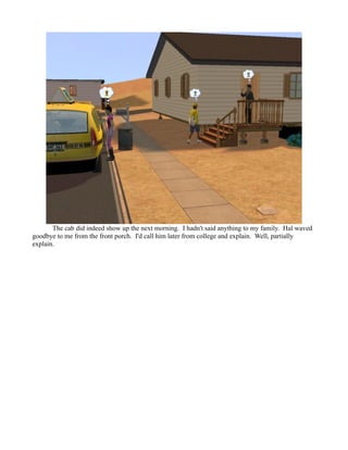 The cab did indeed show up the next morning. I hadn't said anything to my family. Hal waved
goodbye to me from the front porch. I'd call him later from college and explain. Well, partially
explain.
 