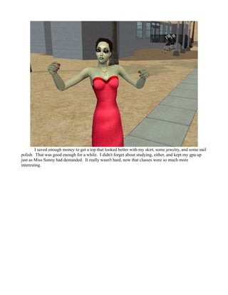 I saved enough money to get a top that looked better with my skirt, some jewelry, and some nail
polish. That was good enough for a while. I didn't forget about studying, either, and kept my gpa up
just as Miss Sunny had demanded. It really wasn't hard, now that classes were so much more
interesting.
 