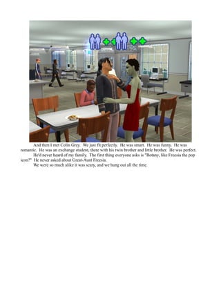 And then I met Colin Grey. We just fit perfectly. He was smart. He was funny. He was
romantic. He was an exchange student, there with his twin brother and little brother. He was perfect.
       He'd never heard of my family. The first thing everyone asks is "Botany, like Freesia the pop
icon?" He never asked about Great-Aunt Freesia.
       We were so much alike it was scary, and we hung out all the time.
 