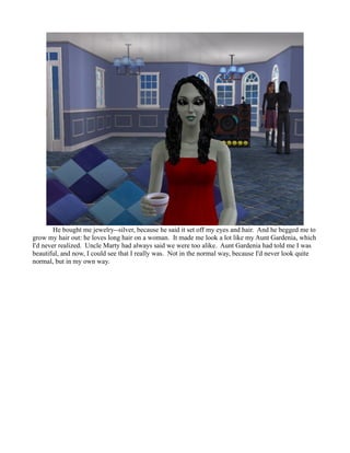 He bought me jewelry--silver, because he said it set off my eyes and hair. And he begged me to
grow my hair out: he loves long hair on a woman. It made me look a lot like my Aunt Gardenia, which
I'd never realized. Uncle Marty had always said we were too alike. Aunt Gardenia had told me I was
beautiful, and now, I could see that I really was. Not in the normal way, because I'd never look quite
normal, but in my own way.
 