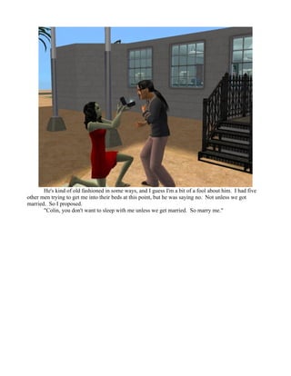 He's kind of old fashioned in some ways, and I guess I'm a bit of a fool about him. I had five
other men trying to get me into their beds at this point, but he was saying no. Not unless we got
married. So I proposed.
       "Colin, you don't want to sleep with me unless we get married. So marry me."
 