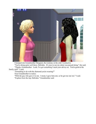 I bumped into Grandmother Margaret, the rockstar, in the club I worked in.
       "You're doing quite well there, Hebrides. It's nice to see my talent was passed along." she said.
       "Thanks, Grandmother. Look, I've got something I need your advice on. You're good at the
family stuff." I said.
       "Something to do with the diamond you're wearing?"
       Trust Grandmother to notice.
       "With the guy who gave it to me. I mean, I gave him one, so he got me one too." I said.
       "Explain from the top, Hebrides." Grandmother said.
 