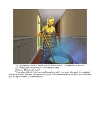 "He says his mom's a witch. I think he really believes she is. I don't believe in witches."
        "Do you believe Colin lies to you?" Grandmother asked.
        "Well, no. That's the problem."
        "If his father is Death, I don't see why his mother couldn't be a witch. Obviously his homeland
is slightly different than ours. I'm not sure why you'd find his mother being a witch less believable than
you having two fathers." Grandmother said.
 