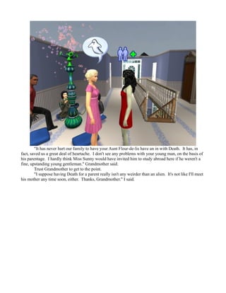 "It has never hurt our family to have your Aunt Fleur-de-lis have an in with Death. It has, in
fact, saved us a great deal of heartache. I don't see any problems with your young man, on the basis of
his parentage. I hardly think Miss Sunny would have invited him to study abroad here if he weren't a
fine, upstanding young gentleman." Grandmother said.
        Trust Grandmother to get to the point.
        "I suppose having Death for a parent really isn't any weirder than an alien. It's not like I'll meet
his mother any time soon, either. Thanks, Grandmother." I said.
 