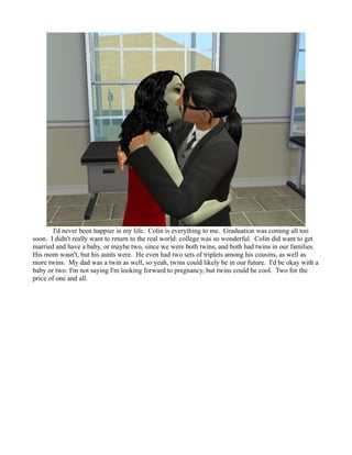 I'd never been happier in my life. Colin is everything to me. Graduation was coming all too
soon. I didn't really want to return to the real world: college was so wonderful. Colin did want to get
married and have a baby, or maybe two, since we were both twins, and both had twins in our families.
His mom wasn't, but his aunts were. He even had two sets of triplets among his cousins, as well as
more twins. My dad was a twin as well, so yeah, twins could likely be in our future. I'd be okay with a
baby or two: I'm not saying I'm looking forward to pregnancy, but twins could be cool. Two for the
price of one and all.
 