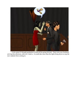 Colin asked if I thought graduation would still be going forward. There were new freshmen
arriving that afternoon, after all, it had to. It would take more than the lights being down to stop the
new students from coming in.
 