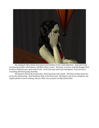 He explained: Miss Sunny had asked Aunt Gardenia if she could adopt him. Aunt and Uncle
were having trouble with finances, and Miss Sunny wasn't. She knew everyone, and Hal thought she'd
be able to help him get a great start on life. So he and Aunt and Uncle had agreed. He'd moved in,
everything had been going smoothly.
        He'd gone to bed at the normal time: she'd stayed up with a book. He'd been woken about two
am by her dog howling. He'd found her body in the front yard. He'd had to call on his cell phone: the
regular phones weren't working, and yes, there was no power on Big Island either.
 