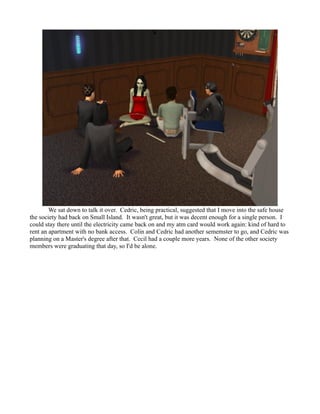 We sat down to talk it over. Cedric, being practical, suggested that I move into the safe house
the society had back on Small Island. It wasn't great, but it was decent enough for a single person. I
could stay there until the electricity came back on and my atm card would work again: kind of hard to
rent an apartment with no bank access. Colin and Cedric had another sememster to go, and Cedric was
planning on a Master's degree after that. Cecil had a couple more years. None of the other society
members were graduating that day, so I'd be alone.
 