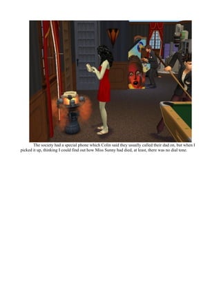 The society had a special phone which Colin said they usually called their dad on, but when I
picked it up, thinking I could find out how Miss Sunny had died, at least, there was no dial tone.
 