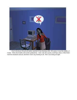 I let Colin know I'd arrived safely, and that it was freezing cold. Of course, it was the middle of
winter. That's the trouble with winter graduations. And, well, the society could have done a little better
with the insulation and all, and there wasn't any heating at all. But I was doing all right.
 
