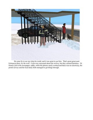 He came by to see me when he could, and it was great to see him. That's great-great-aunt
Echinacea there, by the wolf. Colin was concerned about the wolves, but they seemed harmless. I'd
found a job in the newspaper: oddly, while the phones rarely worked and there was no electricity, the
postal service and the local daily both managed to get things through.
 