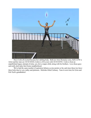 Have Colin all excited because he's skilling body. Both are Aires Romance sims, Heb's LTW is
Artist and her stats are 10/10/10/0/0, Colin's is 20 Lovers with 10/10/10/9/0. Colin is from an
unpublished legacy attempt of mine, yes, he's a reaper child, along with his brothers. Love those guys
and really don't play their home neighborhood.
        We've had the same number of aspiration failures as nice points so far, and since these two have
three bolts they're very stalky and platinum. Hebrides lifted Culinary. Tune in next time for Grim and
Poli Tech's grandbabies!
 