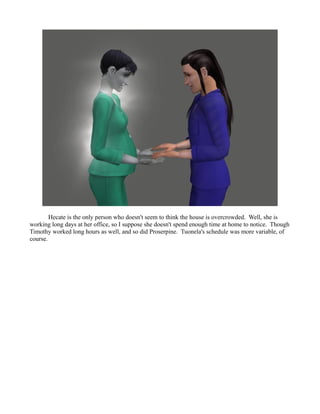 Hecate is the only person who doesn't seem to think the house is overcrowded. Well, she is
working long days at her office, so I suppose she doesn't spend enough time at home to notice. Though
Timothy worked long hours as well, and so did Proserpine. Tuonela's schedule was more variable, of
course.
 