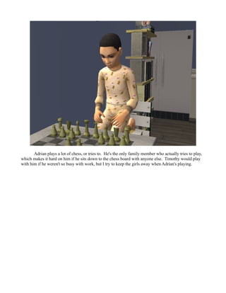 Adrian plays a lot of chess, or tries to. He's the only family member who actually tries to play,
which makes it hard on him if he sits down to the chess board with anyone else. Timothy would play
with him if he weren't so busy with work, but I try to keep the girls away when Adrian's playing.
 