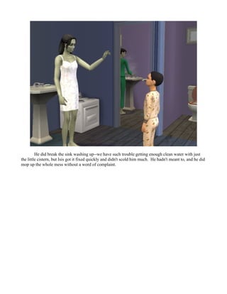 He did break the sink washing up--we have such trouble getting enough clean water with just
the little cistern, but Isis got it fixed quickly and didn't scold him much. He hadn't meant to, and he did
mop up the whole mess without a word of complaint.
 