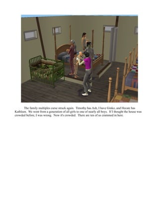 The family multiples curse struck again. Timothy has Ash, I have Ginko, and Hecate has
Kathleen. We went from a generation of all girls to one of nearly all boys. If I thought the house was
crowded before, I was wrong. Now it's crowded. There are ten of us crammed in here.
 