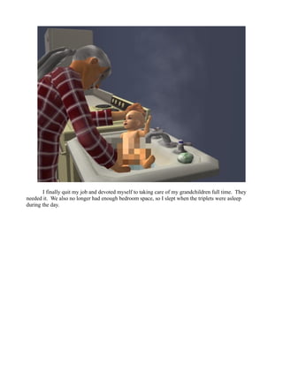 I finally quit my job and devoted myself to taking care of my grandchildren full time. They
needed it. We also no longer had enough bedroom space, so I slept when the triplets were asleep
during the day.
 