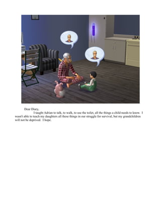 Dear Diary,
                I taught Adrian to talk, to walk, to use the toilet, all the things a child needs to know. I
wasn't able to teach my daughters all these things in our struggle for survival, but my grandchildren
will not be deprived. I hope.
 