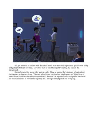 Isis got into a lot of trouble with the school board over the whole high school qualification thing
and got demoted very severely. She's now back to substituting and watching the kids on the
playground.
       Hecate lectured her about it for quite a while. She'd so wanted the kids to go to high school.
Let bygones be bygones, I say. There's a school board election in a couple years: we'll just have to
motivate the voters to turn out the current board. Shouldn't be a problem once everyone's convinced
the roads are as safe as Proserpine says they are. She's got armed patrols out every day.
 
