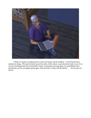I think I've gotten everything down in here for Hecate and the children. I wish I'd paid more
attention to things. We need to better secure the safety of the streets, to get electricity back, to see if we
can do something about this interminable winter, to get plants growing again--my grandfather had a
greenhouse, get the newspaper going again, find out what's wrong with the phones . . . the list goes on
and on.
 