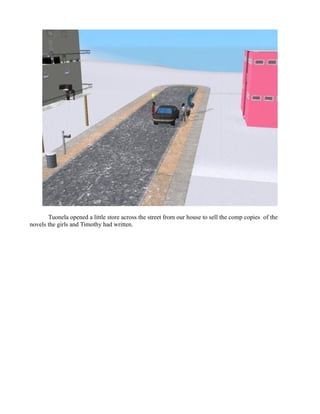 Tuonela opened a little store across the street from our house to sell the comp copies of the
novels the girls and Timothy had written.
 