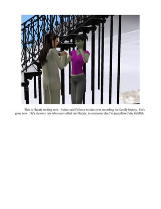 This is Hecate writing now. Father said I'd have to take over recording the family history. He's
gone now. He's the only one who ever called me Hecate: to everyone else I'm just plain Catie Griffith.
 