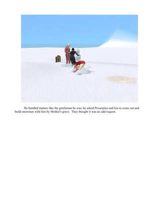 He handled matters like the gentleman he was: he asked Proserpine and Isis to come out and
build snowmen with him by Mother's grave. They thought it was an odd request.
 