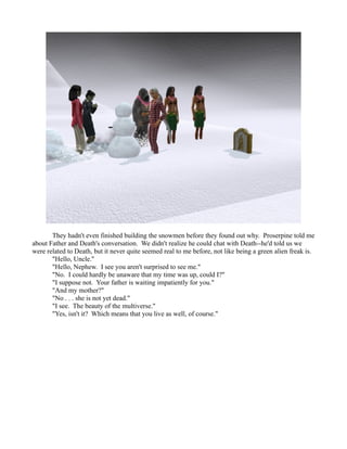 They hadn't even finished building the snowmen before they found out why. Proserpine told me
about Father and Death's conversation. We didn't realize he could chat with Death--he'd told us we
were related to Death, but it never quite seemed real to me before, not like being a green alien freak is.
       "Hello, Uncle."
       "Hello, Nephew. I see you aren't surprised to see me."
       "No. I could hardly be unaware that my time was up, could I?"
       "I suppose not. Your father is waiting impatiently for you."
       "And my mother?"
       "No . . . she is not yet dead."
       "I see. The beauty of the multiverse."
       "Yes, isn't it? Which means that you live as well, of course."
 