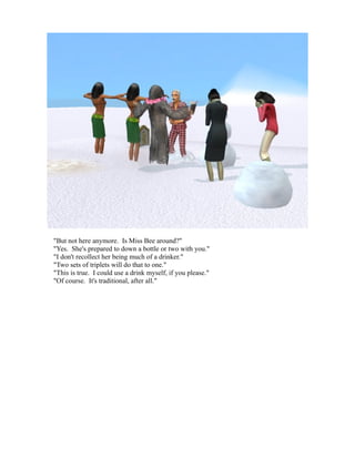 "But not here anymore. Is Miss Bee around?"
"Yes. She's prepared to down a bottle or two with you."
"I don't recollect her being much of a drinker."
"Two sets of triplets will do that to one."
"This is true. I could use a drink myself, if you please."
"Of course. It's traditional, after all."
 