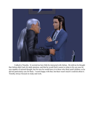 I talked to Timothy. It worried me how little he interacted with Adrian. He told me he thought
that Adrian didn't lack for adult attention, and that he would find it easier to relate to his son once he
was capable of rational thought, but for now he would leave it to those who liked small children, as he
did not particularly care for them. I wasn't happy with that, but there wasn't much I could do about it.
Timothy always focused on study and work.
 