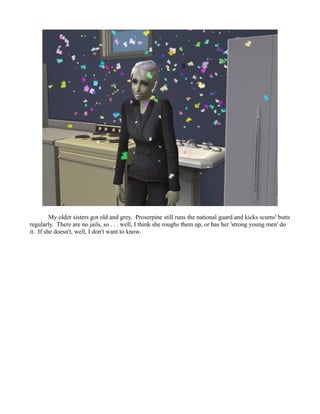 My older sisters got old and grey. Proserpine still runs the national guard and kicks scums' butts
regularly. There are no jails, so . . . well, I think she roughs them up, or has her 'strong young men' do
it. If she doesn't, well, I don't want to know.
 