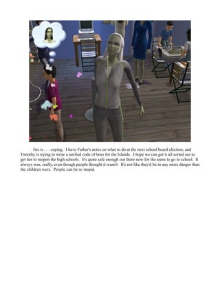 Isis is . . . coping. I have Father's notes on what to do at the next school board election, and
Timothy is trying to write a unified code of laws for the Islands. I hope we can get it all sorted out to
get her to reopen the high schools. It's quite safe enough out there now for the teens to go to school. It
always was, really, even though people thought it wasn't. It's not like they'd be in any more danger than
the children were. People can be so stupid.
 