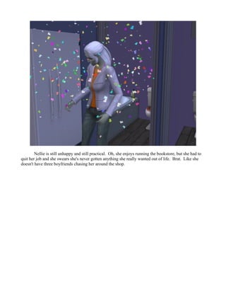 Nellie is still unhappy and still practical. Oh, she enjoys running the bookstore, but she had to
quit her job and she swears she's never gotten anything she really wanted out of life. Brat. Like she
doesn't have three boyfriends chasing her around the shop.
 