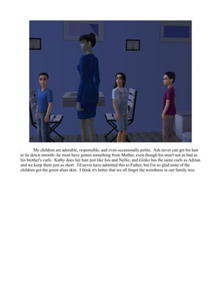 My children are adorable, responsible, and even occasionally polite. Ash never can get his hair
to lie down smooth--he must have gotten something from Mother, even though his aren't not as bad as
his brother's curls. Kathy does her hair just like Isis and Nellie, and Ginko has the same curls as Adrian
and we keep them just as short. I'd never have admitted this to Father, but I'm so glad none of the
children got the green alien skin. I think it's better that we all forget the weirdness in our family tree.
 