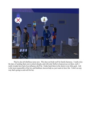 They're also all rebellious teens now. This does not bode well for family harmony. I really miss
the days of sending them out to school already, and with only Nellie to keep an eye on them, well, I
really wonder how bad of an influence she'll be. Ginko back there in the shorts is my little geek. Ash
is the most responsible of the lot, and Kathleen, heaven help us, just wants to have fun. I don't see any
way that's going to end well for her.
 