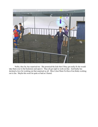 Nellie, thus far, has surprised me. She promised the kids that if they got really fit she would
take them over to the bookstore and open it. They all got right to work on that. And Kathy has
declared a love for working out that surprised us all. Miss I-Just-Want-To-Have-Fun thinks working
out is fun. Maybe this won't be quite so bad as I feared.
 