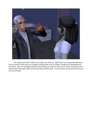 Isis understood when I talked to her about our situation. She'd been very disapointed that there
were no schools when she was a teenager and that there was no college, though not as disapointed as
her sisters. She was not happy that she wasn't likely to ever get to move out or marry, but with no real
estate listed in the paper there wasn't much that could be done. It was obvious to anyone that our house
was too crowded.
 