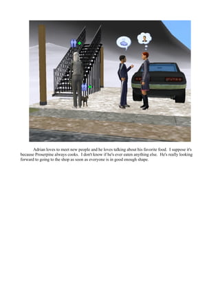 Adrian loves to meet new people and he loves talking about his favorite food. I suppose it's
because Proserpine always cooks. I don't know if he's ever eaten anything else. He's really looking
forward to going to the shop as soon as everyone is in good enough shape.
 