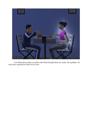 I sat Adrian down today to explain what Father thought about our world. He exploded. I'd
never have expected it of him: he's so nice.
 