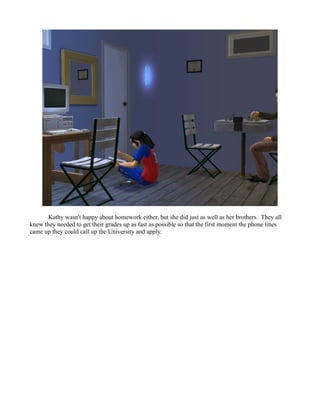 Kathy wasn't happy about homework either, but she did just as well as her brothers. They all
knew they needed to get their grades up as fast as possible so that the first moment the phone lines
came up they could call up the University and apply.
 