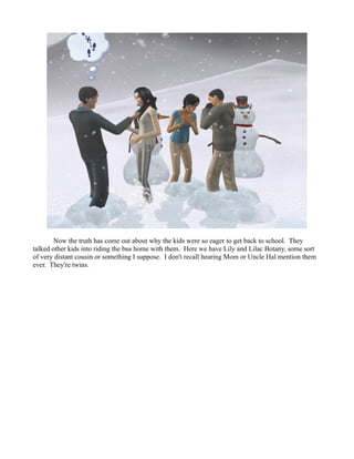 Now the truth has come out about why the kids were so eager to get back to school. They
talked other kids into riding the bus home with them. Here we have Lily and Lilac Botany, some sort
of very distant cousin or something I suppose. I don't recall hearing Mom or Uncle Hal mention them
ever. They're twins.
 