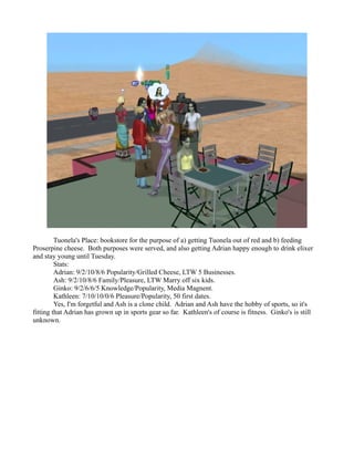 Tuonela's Place: bookstore for the purpose of a) getting Tuonela out of red and b) feeding
Proserpine cheese. Both purposes were served, and also getting Adrian happy enough to drink elixer
and stay young until Tuesday.
         Stats:
         Adrian: 9/2/10/8/6 Popularity/Grilled Cheese, LTW 5 Businesses.
         Ash: 9/2/10/8/6 Family/Pleasure, LTW Marry off six kids.
         Ginko: 9/2/6/6/5 Knowledge/Popularity, Media Magnent.
         Kathleen: 7/10/10/0/6 Pleasure/Popularity, 50 first dates.
         Yes, I'm forgetful and Ash is a clone child. Adrian and Ash have the hobby of sports, so it's
fitting that Adrian has grown up in sports gear so far. Kathleen's of course is fitness. Ginko's is still
unknown.
 