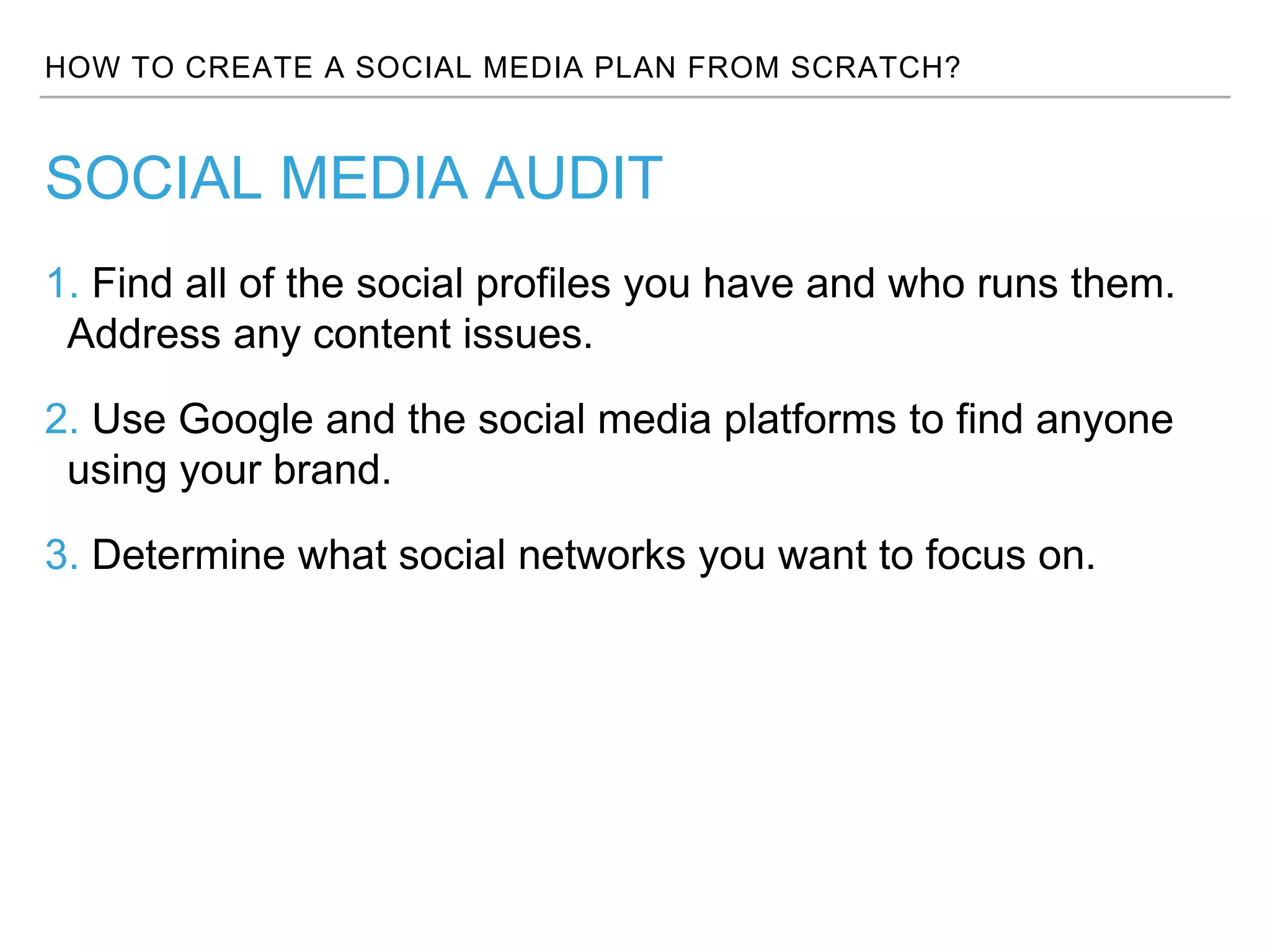 HOW TO CREATE A SOCIAL MEDIA PLAN FROM SCRATCH?
1. Find all of the social profiles you have and who runs them.
Address any content issues.
2. Use Google and the social media platforms to find anyone
using your brand.
3. Determine what social networks you want to focus on.
SOCIAL MEDIA AUDIT
 