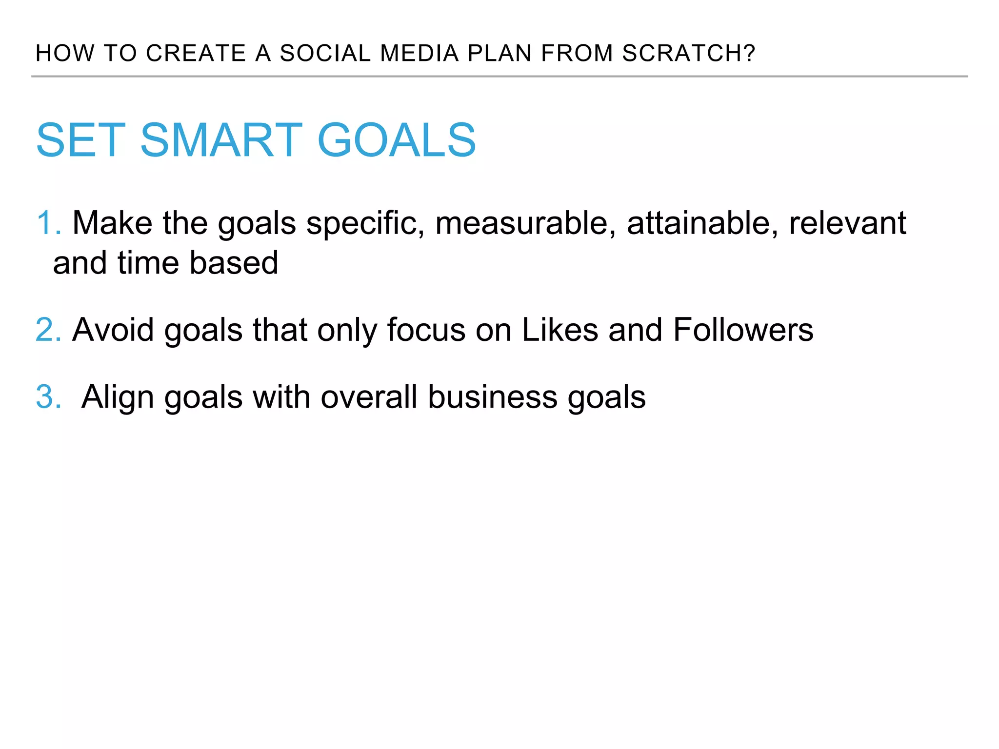 HOW TO CREATE A SOCIAL MEDIA PLAN FROM SCRATCH?
1. Make the goals specific, measurable, attainable, relevant
and time based
2. Avoid goals that only focus on Likes and Followers
3. Align goals with overall business goals
SET SMART GOALS
 