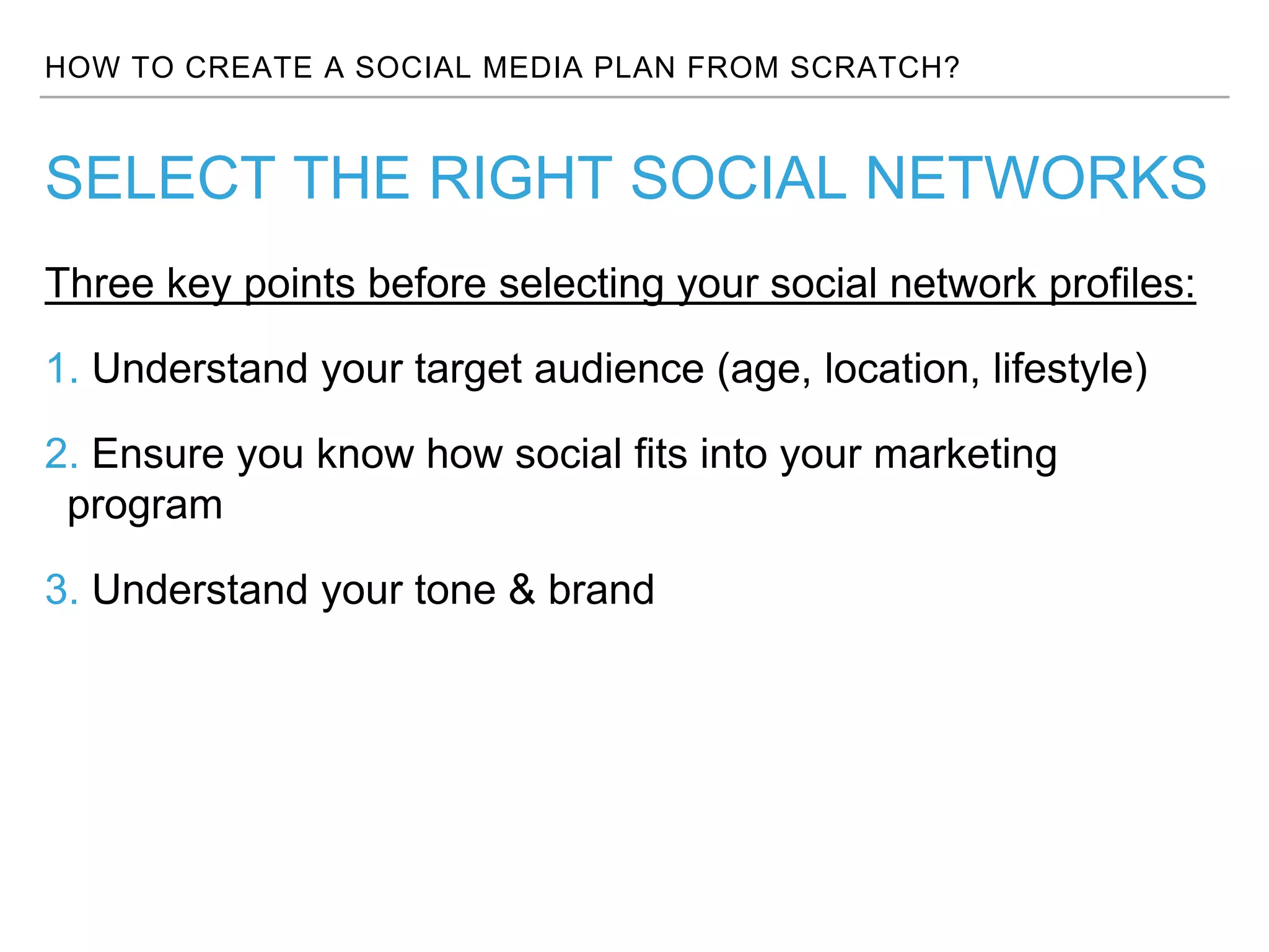 HOW TO CREATE A SOCIAL MEDIA PLAN FROM SCRATCH?
Three key points before selecting your social network profiles:
1. Understand your target audience (age, location, lifestyle)
2. Ensure you know how social fits into your marketing
program
3. Understand your tone & brand
SELECT THE RIGHT SOCIAL NETWORKS
 