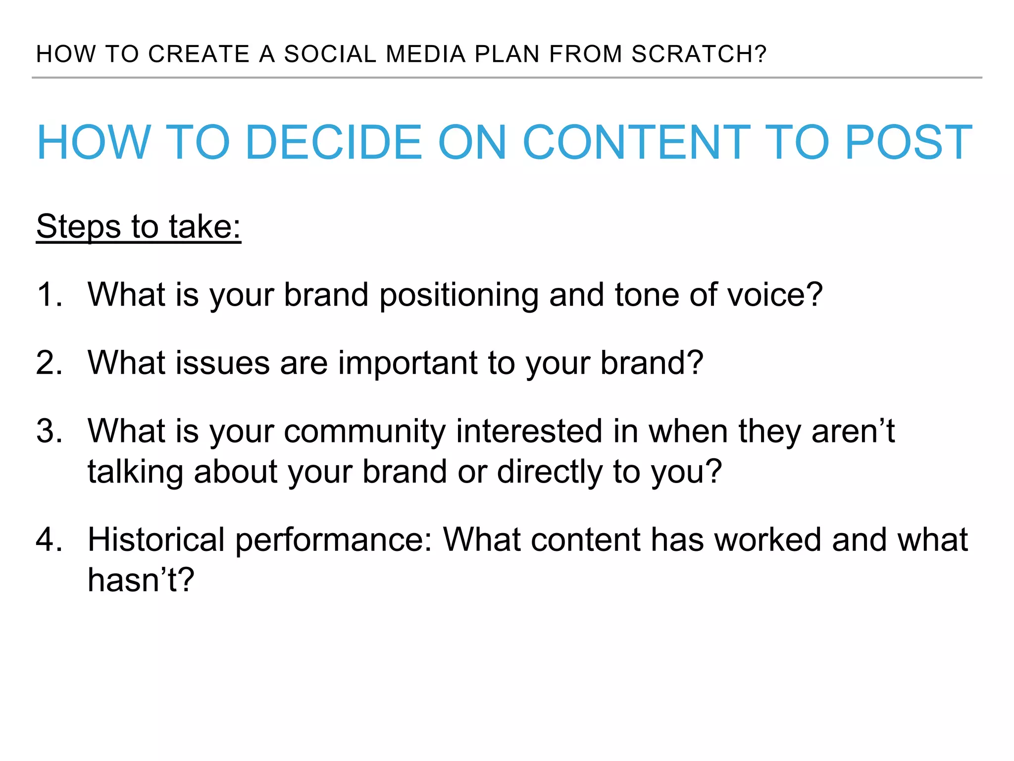 HOW TO CREATE A SOCIAL MEDIA PLAN FROM SCRATCH?
Steps to take:
1. What is your brand positioning and tone of voice?
2. What issues are important to your brand?
3. What is your community interested in when they aren’t
talking about your brand or directly to you?
4. Historical performance: What content has worked and what
hasn’t?
HOW TO DECIDE ON CONTENT TO POST
 