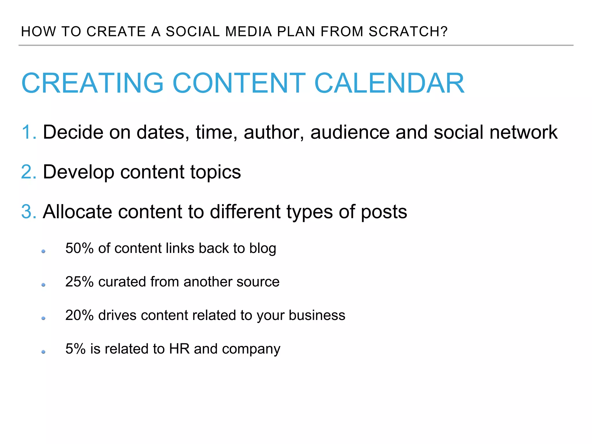 HOW TO CREATE A SOCIAL MEDIA PLAN FROM SCRATCH?
1. Decide on dates, time, author, audience and social network
2. Develop content topics
3. Allocate content to different types of posts
50% of content links back to blog
25% curated from another source
20% drives content related to your business
5% is related to HR and company
CREATING CONTENT CALENDAR
 