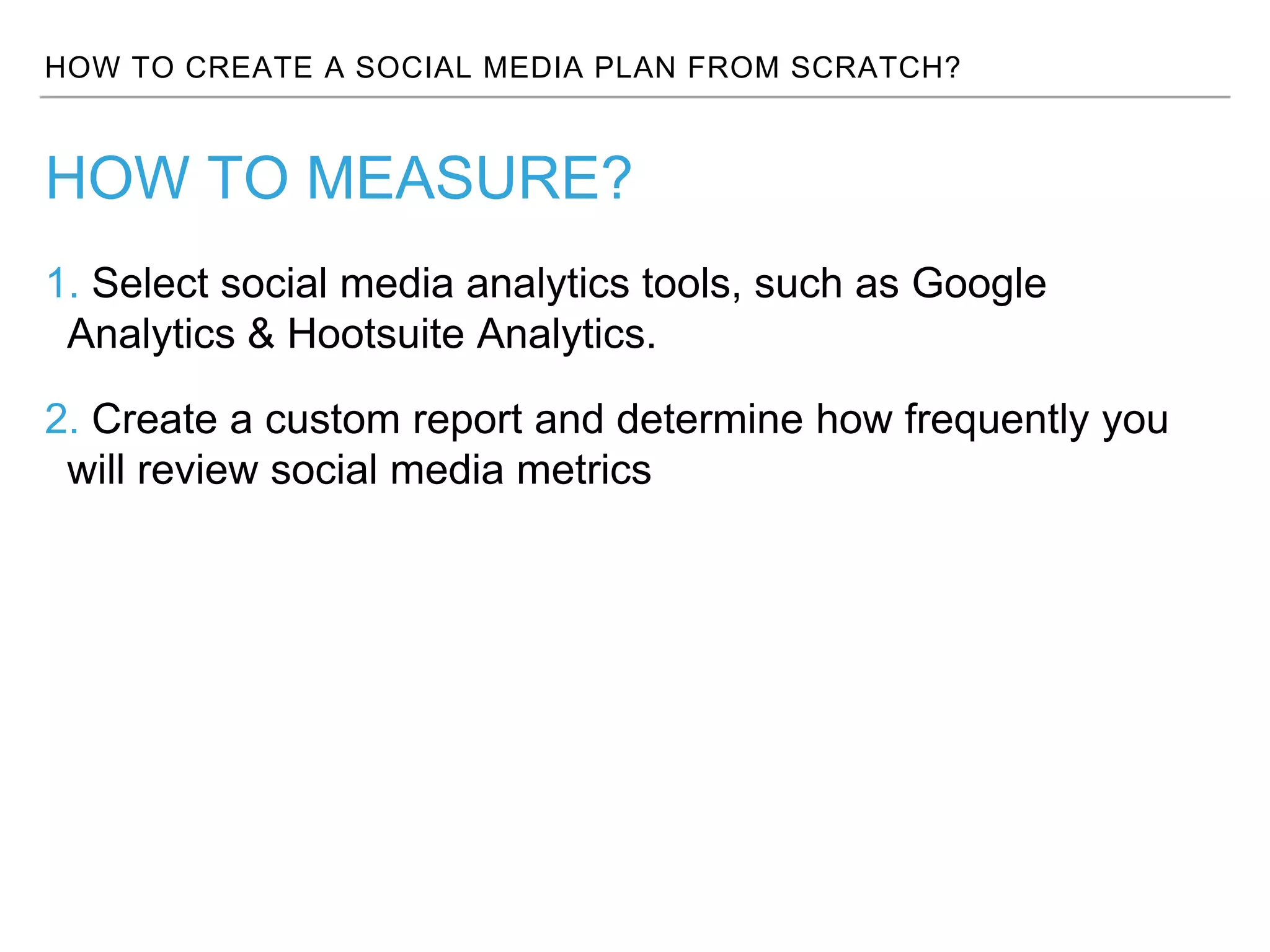HOW TO CREATE A SOCIAL MEDIA PLAN FROM SCRATCH?
1. Select social media analytics tools, such as Google
Analytics & Hootsuite Analytics.
2. Create a custom report and determine how frequently you
will review social media metrics
HOW TO MEASURE?
 