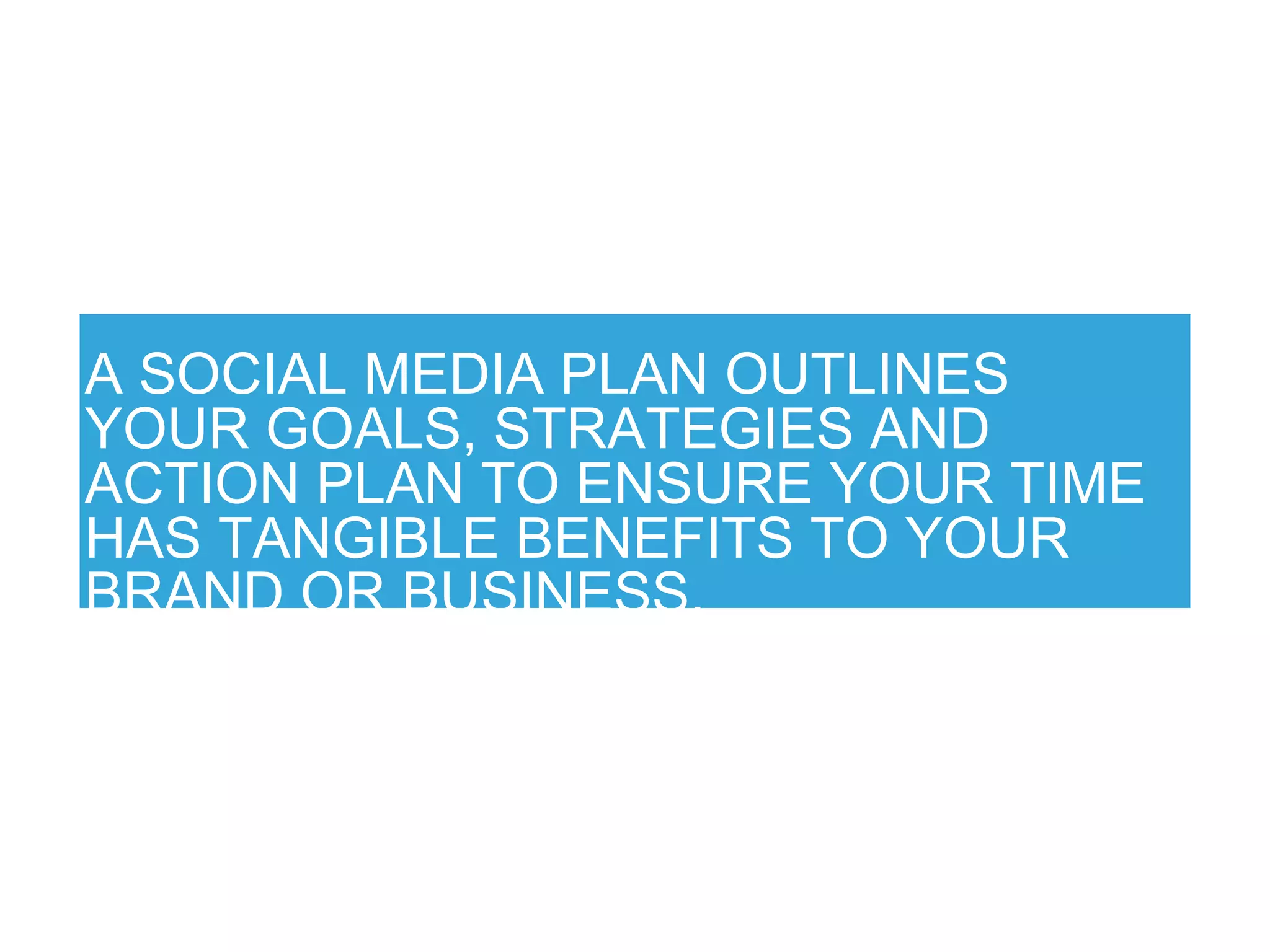 A SOCIAL MEDIA PLAN OUTLINES
YOUR GOALS, STRATEGIES AND
ACTION PLAN TO ENSURE YOUR TIME
HAS TANGIBLE BENEFITS TO YOUR
BRAND OR BUSINESS.
 