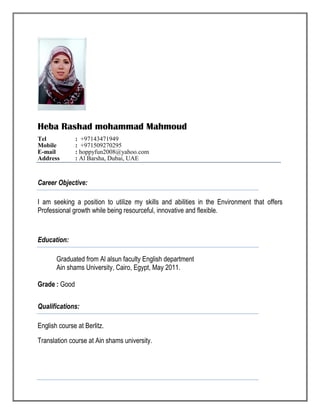Heba Rashad mohammad Mahmoud
Tel : +97143471949
Mobile : +971509270295
E-mail : hoppyfun2008@yahoo.com
Address : Al Barsha, Dubai, UAE
Career Objective:
I am seeking a position to utilize my skills and abilities in the Environment that offers
Professional growth while being resourceful, innovative and flexible.
Education:
Graduated from Al alsun faculty English department
Ain shams University, Cairo, Egypt, May 2011.
Grade : Good
Qualifications:
English course at Berlitz.
Translation course at Ain shams university.
 